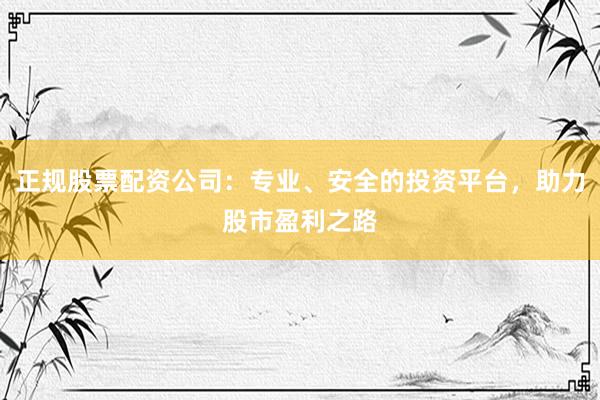 正规股票配资公司：专业、安全的投资平台，助力股市盈利之路