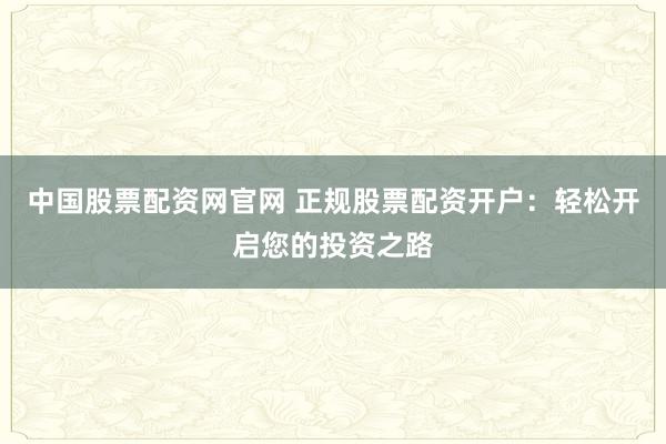 中国股票配资网官网 正规股票配资开户：轻松开启您的投资之路