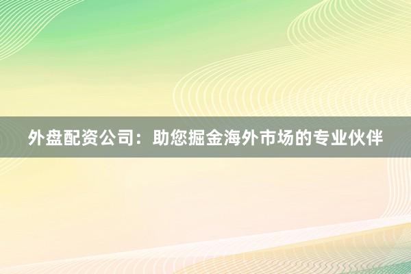 外盘配资公司：助您掘金海外市场的专业伙伴