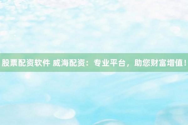股票配资软件 威海配资：专业平台，助您财富增值！