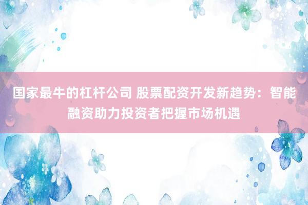 国家最牛的杠杆公司 股票配资开发新趋势：智能融资助力投资者把握市场机遇