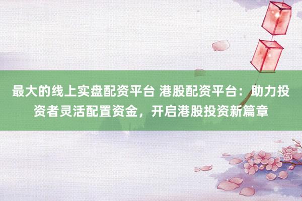 最大的线上实盘配资平台 港股配资平台：助力投资者灵活配置资金，开启港股投资新篇章