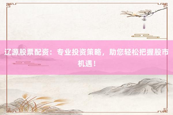 辽源股票配资：专业投资策略，助您轻松把握股市机遇！