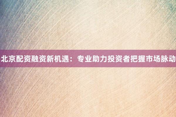 北京配资融资新机遇：专业助力投资者把握市场脉动