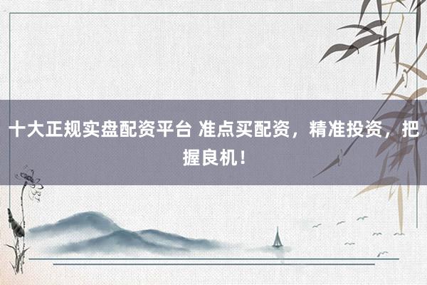 十大正规实盘配资平台 准点买配资，精准投资，把握良机！