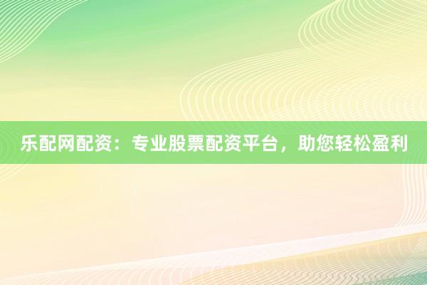 乐配网配资：专业股票配资平台，助您轻松盈利