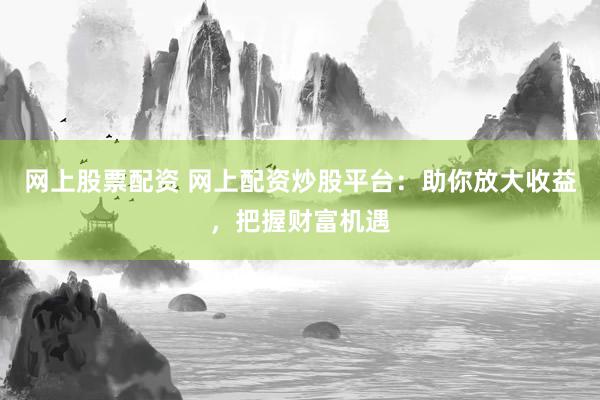 网上股票配资 网上配资炒股平台：助你放大收益，把握财富机遇
