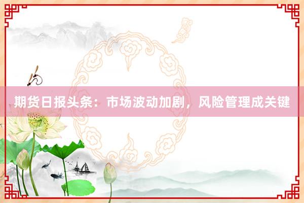 期货日报头条：市场波动加剧，风险管理成关键