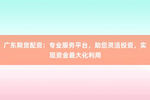 广东期货配资：专业服务平台，助您灵活投资，实现资金最大化利用