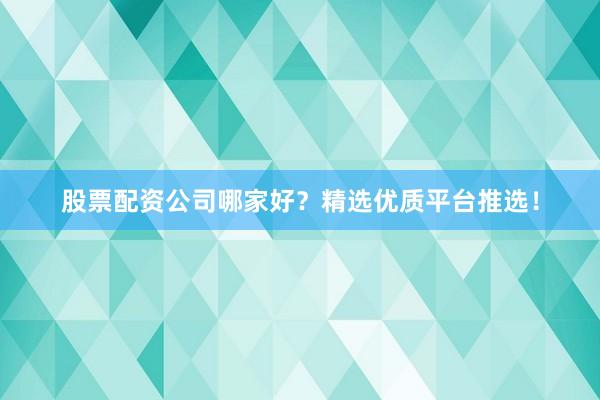 股票配资公司哪家好？精选优质平台推选！