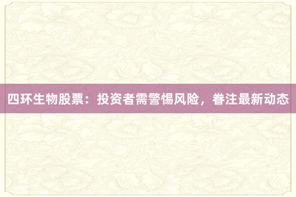四环生物股票：投资者需警惕风险，眷注最新动态
