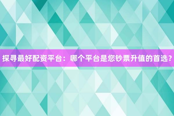 探寻最好配资平台：哪个平台是您钞票升值的首选？