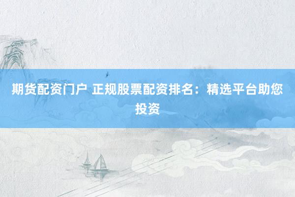 期货配资门户 正规股票配资排名：精选平台助您投资