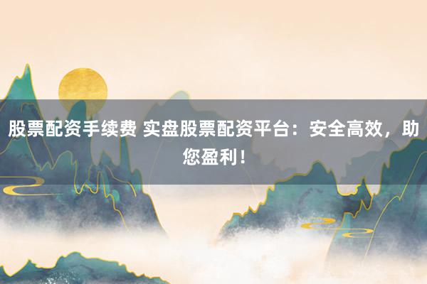 股票配资手续费 实盘股票配资平台：安全高效，助您盈利！