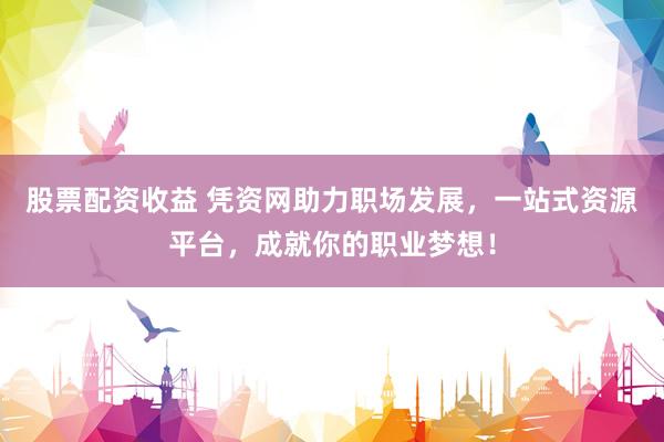 股票配资收益 凭资网助力职场发展，一站式资源平台，成就你的职业梦想！