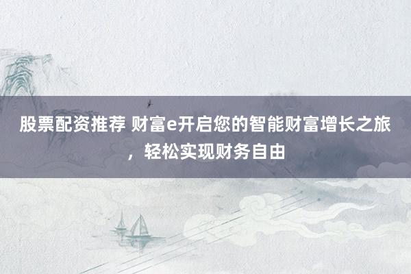 股票配资推荐 财富e开启您的智能财富增长之旅，轻松实现财务自由
