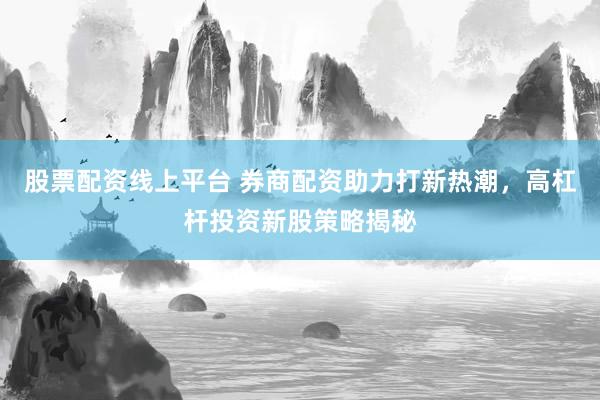 股票配资线上平台 券商配资助力打新热潮，高杠杆投资新股策略揭秘