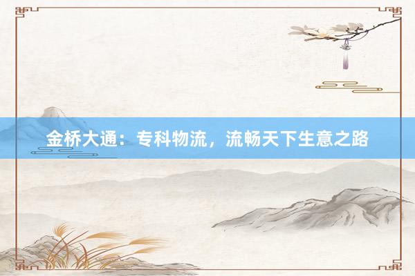 金桥大通：专科物流，流畅天下生意之路