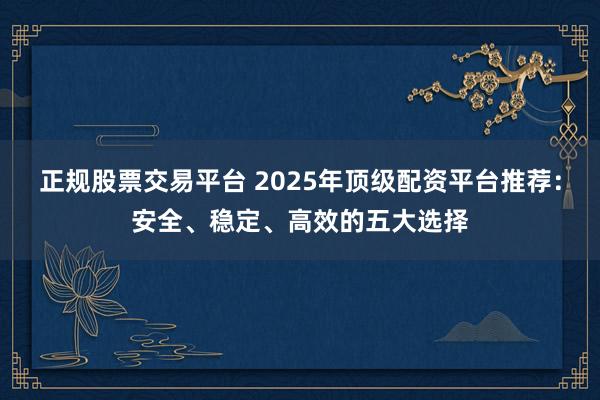 正规股票交易平台 2025年顶级配资平台推荐：安全、稳定、高效的五大选择