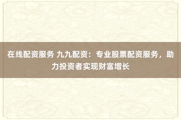 在线配资服务 九九配资：专业股票配资服务，助力投资者实现财富增长
