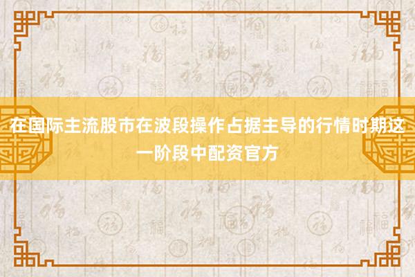 在国际主流股市在波段操作占据主导的行情时期这一阶段中配资官方