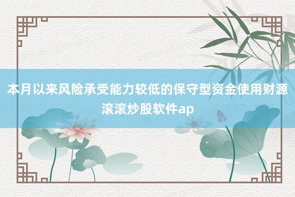 本月以来风险承受能力较低的保守型资金使用财源滚滚炒股软件ap