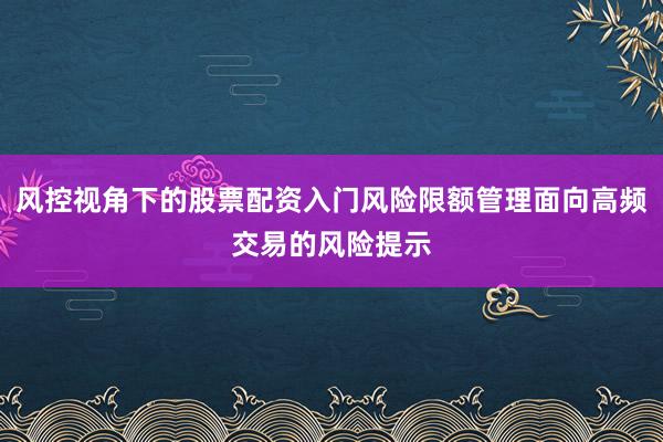 风控视角下的股票配资入门风险限额管理面向高频交易的风险提示