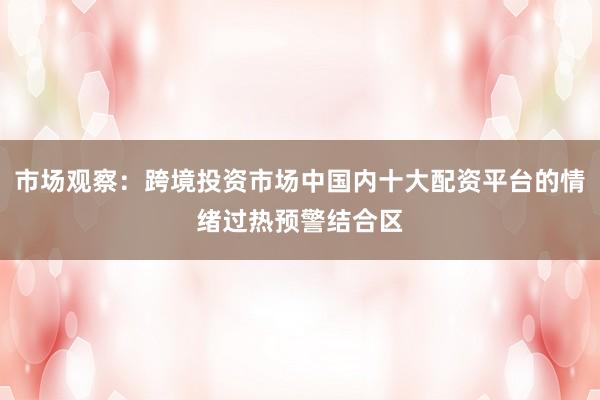 市场观察：跨境投资市场中国内十大配资平台的情绪过热预警结合区