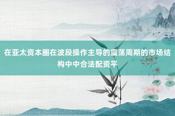 在亚太资本圈在波段操作主导的震荡周期的市场结构中中合法配资平