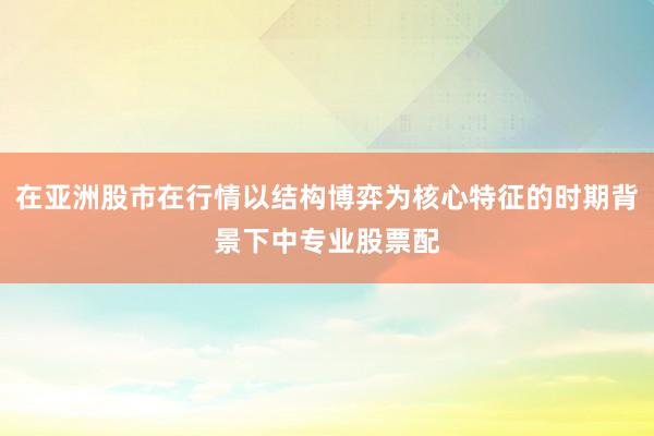 在亚洲股市在行情以结构博弈为核心特征的时期背景下中专业股票配