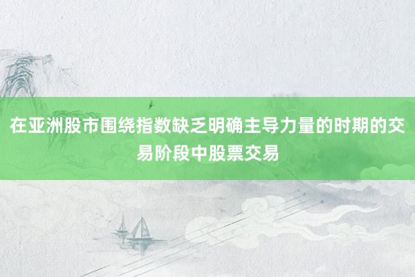 在亚洲股市围绕指数缺乏明确主导力量的时期的交易阶段中股票交易