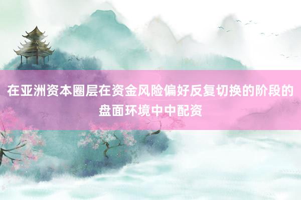 在亚洲资本圈层在资金风险偏好反复切换的阶段的盘面环境中中配资