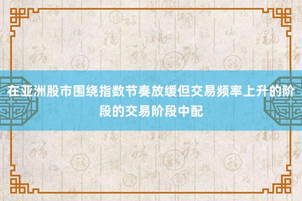 在亚洲股市围绕指数节奏放缓但交易频率上升的阶段的交易阶段中配