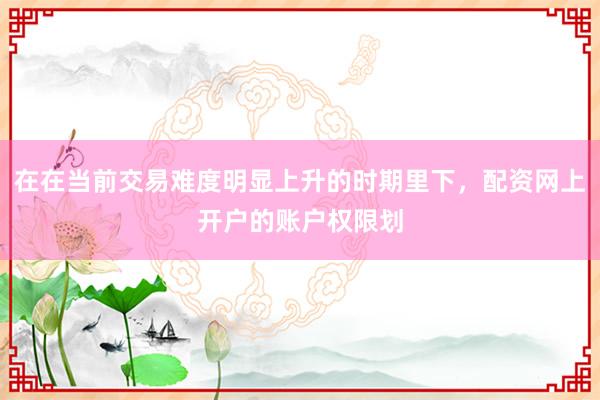 在在当前交易难度明显上升的时期里下，配资网上开户的账户权限划