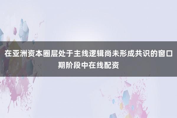 在亚洲资本圈层处于主线逻辑尚未形成共识的窗口期阶段中在线配资