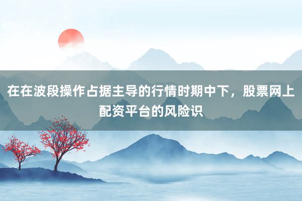 在在波段操作占据主导的行情时期中下，股票网上配资平台的风险识
