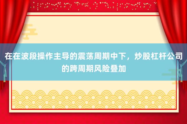在在波段操作主导的震荡周期中下，炒股杠杆公司的跨周期风险叠加