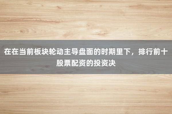 在在当前板块轮动主导盘面的时期里下，排行前十股票配资的投资决