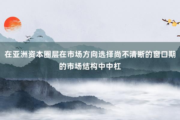 在亚洲资本圈层在市场方向选择尚不清晰的窗口期的市场结构中中杠