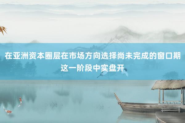 在亚洲资本圈层在市场方向选择尚未完成的窗口期这一阶段中实盘开
