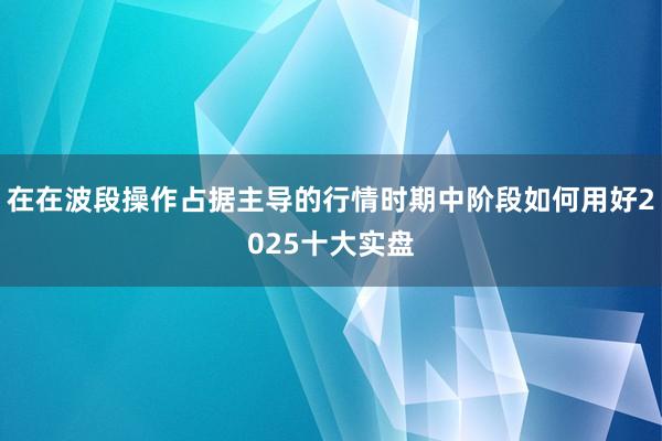 在在波段操作占据主导的行情时期中阶段如何用好2025十大实盘