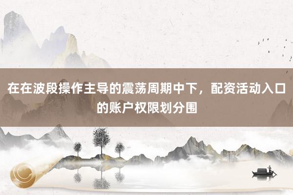 在在波段操作主导的震荡周期中下，配资活动入口的账户权限划分围