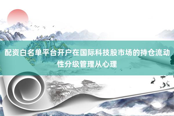 配资白名单平台开户在国际科技股市场的持仓流动性分级管理从心理