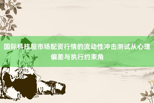 国际科技股市场配资行情的流动性冲击测试从心理偏差与执行约束角