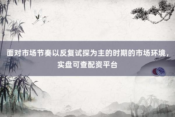 面对市场节奏以反复试探为主的时期的市场环境，实盘可查配资平台