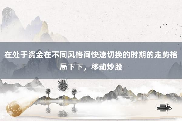 在处于资金在不同风格间快速切换的时期的走势格局下下，移动炒股