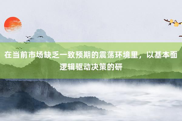 在当前市场缺乏一致预期的震荡环境里，以基本面逻辑驱动决策的研