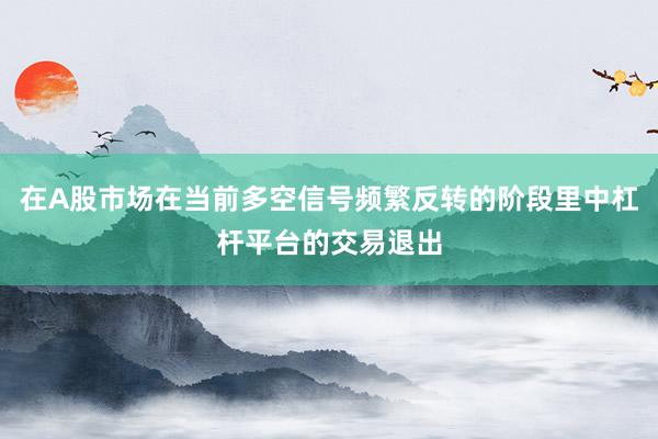 在A股市场在当前多空信号频繁反转的阶段里中杠杆平台的交易退出