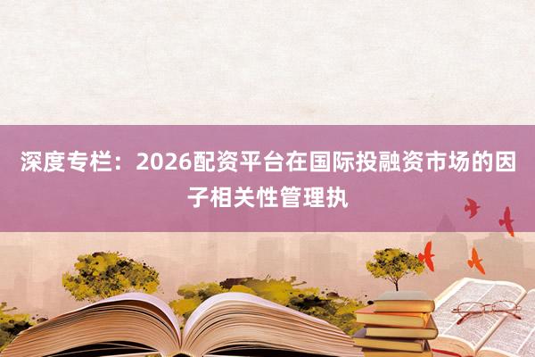 深度专栏：2026配资平台在国际投融资市场的因子相关性管理执