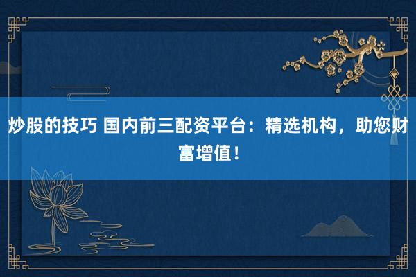 炒股的技巧 国内前三配资平台：精选机构，助您财富增值！